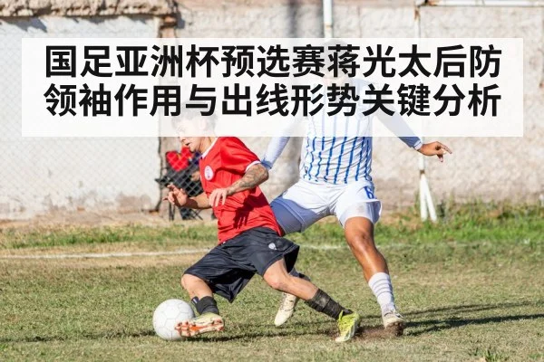 国足亚洲杯预选赛蒋光太后防领袖作用与出线形势关键分析